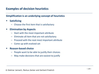 - 134 -
© Dietmar Jannach, Markus Zanker and Gerhard Friedrich
Examples of decision heuristics
Simplification is an underlying concept of heuristics
 Satisficing
– Choose the first item that is satisfactory
 Elimination by Aspects
– Start with the most important attribute
– Eliminate all item that are not satisfactory
– Proceed with the next most important attribute
– Come up with evolved set
 Reason-based choice
– People want to be able to justify their choices
– May make decisions that are easiest to justify
 