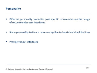 - 138 -
© Dietmar Jannach, Markus Zanker and Gerhard Friedrich
Personality
 Different personality properties pose specific requirements on the design
of recommender user interfaces
 Some personality traits are more susceptible to heuristical simplifications
 Provide various interfaces
 