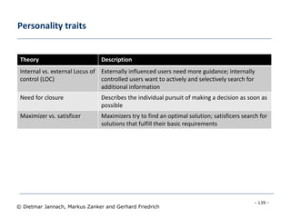 - 139 -
© Dietmar Jannach, Markus Zanker and Gerhard Friedrich
Personality traits
Theory Description
Internal vs. external Locus of
control (LOC)
Externally influenced users need more guidance; internally
controlled users want to actively and selectively search for
additional information
Need for closure Describes the individual pursuit of making a decision as soon as
possible
Maximizer vs. satisficer Maximizers try to find an optimal solution; satisficers search for
solutions that fulfill their basic requirements
 