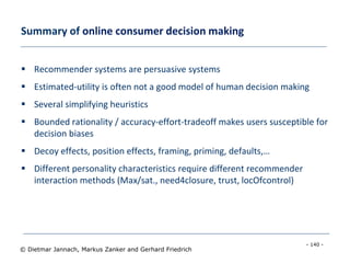 - 140 -
© Dietmar Jannach, Markus Zanker and Gerhard Friedrich
Summary of online consumer decision making
 Recommender systems are persuasive systems
 Estimated-utility is often not a good model of human decision making
 Several simplifying heuristics
 Bounded rationality / accuracy-effort-tradeoff makes users susceptible for
decision biases
 Decoy effects, position effects, framing, priming, defaults,…
 Different personality characteristics require different recommender
interaction methods (Max/sat., need4closure, trust, locOfcontrol)
 