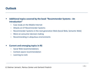 - 141 -
© Dietmar Jannach, Markus Zanker and Gerhard Friedrich
Outlook
 Additional topics covered by the book “Recommender Systems - An
Introduction”
– Case study on the Mobile Internet
– Attacks on CF Recommender Systems
– Recommender Systems in the next generation Web (Social Web, Semantic Web)
– More on consumer decision making
– Recommending in ubiquitous environments
 Current and emerging topics in RS
– Social Web recommendations
– Context-aware recommendation
– Learning-to-rank
 