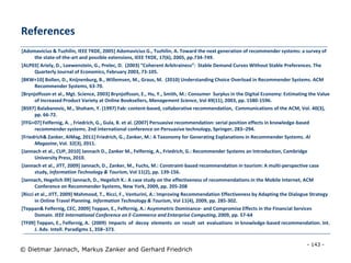 - 143 -
© Dietmar Jannach, Markus Zanker and Gerhard Friedrich
[Adomavicius & Tuzhilin, IEEE TKDE, 2005] Adomavicius G., Tuzhilin, A. Toward the next generation of recommender systems: a survey of
the state-of-the-art and possible extensions, IEEE TKDE, 17(6), 2005, pp.734-749.
[ALP03] Ariely, D., Loewenstein, G., Prelec, D. (2003) “Coherent Arbitrainess”: Stable Demand Curves Without Stable Preferences. The
Quarterly Journal of Economics, February 2003, 73-105.
[BKW+10] Bollen, D., Knijnenburg, B., Willemsen, M., Graus, M. (2010) Understanding Choice Overload in Recommender Systems. ACM
Recommender Systems, 63-70.
[Brynjolfsson et al., Mgt. Science, 2003] Brynjolfsson, E., Hu, Y., Smith, M.: Consumer Surplus in the Digital Economy: Estimating the Value
of Increased Product Variety at Online Booksellers, Management Science, Vol 49(11), 2003, pp. 1580-1596.
[BS97] Balabanovic, M., Shoham, Y. (1997) Fab: content-based, collaborative recommendation, Communications of the ACM, Vol. 40(3),
pp. 66-72.
[FFG+07] Felfernig, A. , Friedrich, G., Gula, B. et al. (2007) Persuasive recommendation: serial position effects in knowledge-based
recommender systems. 2nd international conference on Persuasive technology, Springer, 283–294.
[Friedrich& Zanker, AIMag, 2011] Friedrich, G., Zanker, M.: A Taxonomy for Generating Explanations in Recommender Systems. AI
Magazine, Vol. 32(3), 2011.
[Jannach et al., CUP, 2010] Jannach D., Zanker M., Felfernig, A., Friedrich, G.: Recommender Systems an Introduction, Cambridge
University Press, 2010.
[Jannach et al., JITT, 2009] Jannach, D., Zanker, M., Fuchs, M.: Constraint-based recommendation in tourism: A multi-perspective case
study, Information Technology & Tourism, Vol 11(2), pp. 139-156.
[Jannach, Hegelich 09] Jannach, D., Hegelich K.: A case study on the effectiveness of recommendations in the Mobile Internet, ACM
Conference on Recommender Systems, New York, 2009, pp. 205-208
[Ricci et al., JITT, 2009] Mahmood, T., Ricci, F., Venturini, A.: Improving Recommendation Effectiveness by Adapting the Dialogue Strategy
in Online Travel Planning. Information Technology & Tourism, Vol 11(4), 2009, pp. 285-302.
[Teppan& Felfernig, CEC, 2009] Teppan, E., Felfernig, A.: Asymmetric Dominance- and Compromise Effects in the Financial Services
Domain. IEEE International Conference on E-Commerce and Enterprise Computing, 2009, pp. 57-64
[TF09] Teppan, E., Felfernig, A. (2009) Impacts of decoy elements on result set evaluations in knowledge-based recommendation. Int.
J. Adv. Intell. Paradigms 1, 358–373.
References
 