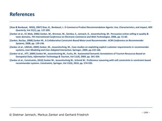 - 144 -
© Dietmar Jannach, Markus Zanker and Gerhard Friedrich
References
[Xiao & Benbasat, MISQ, 2007] Xiao, B., Benbasat, I.: E-Commerce Product Recommendation Agents: Use, Characteristics, and Impact, MIS
Quarterly, Vol 31(1), pp. 137-209.
[Zanker et al., EC-Web, 2006] Zanker, M., Bricman, M., Gordea, S., Jannach, D., Jessenitschnig, M.: Persuasive online-selling in quality &
taste domains, 7th International Conference on Electronic Commerce and Web Technologies, 2006, pp. 51-60.
[Zanker, RecSys, 2008] Zanker M., A Collaborative Constraint-Based Meta-Level Recommender. ACM Conference on Recommender
Systems, 2008, pp. 139-146.
[Zanker et al., UMUAI, 2009] Zanker, M., Jessenitschnig, M., Case-studies on exploiting explicit customer requirements in recommender
systems, User Modeling and User-Adapted Interaction, Springer, 2009, pp.133-166.
[Zanker et al., JITT, 2009] Zanker M., Jessenitschnig M., Fuchs, M.: Automated Semantic Annotations of Tourism Resources Based on
Geospatial Data, Information Technology & Tourism, Vol 11(4), 2009, pp. 341-354.
[Zanker et al., Constraints, 2010] Zanker M., Jessenitschnig M., Schmid W.: Preference reasoning with soft constraints in constraint-based
recommender systems. Constraints, Springer, Vol 15(4), 2010, pp. 574-595.
 