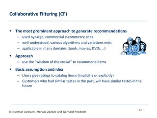 - 21 -
© Dietmar Jannach, Markus Zanker and Gerhard Friedrich
Collaborative Filtering (CF)
 The most prominent approach to generate recommendations
– used by large, commercial e-commerce sites
– well-understood, various algorithms and variations exist
– applicable in many domains (book, movies, DVDs, ..)
 Approach
– use the "wisdom of the crowd" to recommend items
 Basic assumption and idea
– Users give ratings to catalog items (implicitly or explicitly)
– Customers who had similar tastes in the past, will have similar tastes in the
future
 