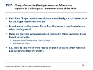 - 22 -
© Dietmar Jannach, Markus Zanker and Gerhard Friedrich
1992: Using collaborative filtering to weave an information
tapestry, D. Goldberg et al., Communications of the ACM
 Basic idea: "Eager readers read all docs immediately, casual readers wait
for the eager readers to annotate"
 Experimental mail system at Xerox Parc that records reactions of users
when reading a mail
 Users are provided with personalized mailing list filters instead of being
forced to subscribe
– Content-based filters (topics, from/to/subject…)
– Collaborative filters
 E.g. Mails to [all] which were replied by [John Doe] and which received
positive ratings from [X] and [Y].
 