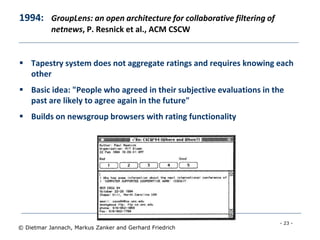 - 23 -
© Dietmar Jannach, Markus Zanker and Gerhard Friedrich
1994: GroupLens: an open architecture for collaborative filtering of
netnews, P. Resnick et al., ACM CSCW
 Tapestry system does not aggregate ratings and requires knowing each
other
 Basic idea: "People who agreed in their subjective evaluations in the
past are likely to agree again in the future"
 Builds on newsgroup browsers with rating functionality
 