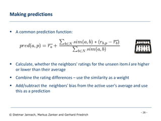 - 28 -
© Dietmar Jannach, Markus Zanker and Gerhard Friedrich
Making predictions
 A common prediction function:
 Calculate, whether the neighbors' ratings for the unseen item i are higher
or lower than their average
 Combine the rating differences – use the similarity as a weight
 Add/subtract the neighbors' bias from the active user's average and use
this as a prediction
 