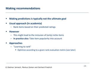 - 29 -
© Dietmar Jannach, Markus Zanker and Gerhard Friedrich
Making recommendations
 Making predictions is typically not the ultimate goal
 Usual approach (in academia)
– Rank items based on their predicted ratings
 However
– This might lead to the inclusion of (only) niche items
– In practice also: Take item popularity into account
 Approaches
– "Learning to rank"
 Optimize according to a given rank evaluation metric (see later)
 