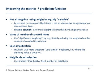 - 30 -
© Dietmar Jannach, Markus Zanker and Gerhard Friedrich
Improving the metrics / prediction function
 Not all neighbor ratings might be equally "valuable"
– Agreement on commonly liked items is not so informative as agreement on
controversial items
– Possible solution: Give more weight to items that have a higher variance
 Value of number of co-rated items
– Use "significance weighting", by e.g., linearly reducing the weight when the
number of co-rated items is low
 Case amplification
– Intuition: Give more weight to "very similar" neighbors, i.e., where the
similarity value is close to 1.
 Neighborhood selection
– Use similarity threshold or fixed number of neighbors
 