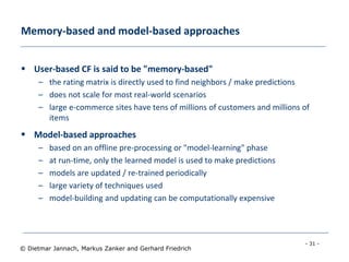- 31 -
© Dietmar Jannach, Markus Zanker and Gerhard Friedrich
Memory-based and model-based approaches
 User-based CF is said to be "memory-based"
– the rating matrix is directly used to find neighbors / make predictions
– does not scale for most real-world scenarios
– large e-commerce sites have tens of millions of customers and millions of
items
 Model-based approaches
– based on an offline pre-processing or "model-learning" phase
– at run-time, only the learned model is used to make predictions
– models are updated / re-trained periodically
– large variety of techniques used
– model-building and updating can be computationally expensive
 