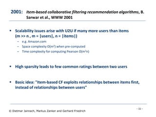 - 32 -
© Dietmar Jannach, Markus Zanker and Gerhard Friedrich
2001: Item-based collaborative filtering recommendation algorithms, B.
Sarwar et al., WWW 2001
 Scalability issues arise with U2U if many more users than items
(m >> n , m = |users|, n = |items|)
– e.g. Amazon.com
– Space complexity O(m2) when pre-computed
– Time complexity for computing Pearson O(m2n)
 High sparsity leads to few common ratings between two users
 Basic idea: "Item-based CF exploits relationships between items first,
instead of relationships between users"
 