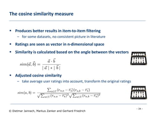 - 34 -
© Dietmar Jannach, Markus Zanker and Gerhard Friedrich
The cosine similarity measure
 Produces better results in item-to-item filtering
– for some datasets, no consistent picture in literature
 Ratings are seen as vector in n-dimensional space
 Similarity is calculated based on the angle between the vectors
 Adjusted cosine similarity
– take average user ratings into account, transform the original ratings
– U: set of users who have rated both items a and b
 