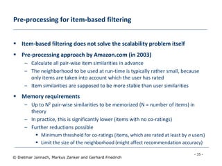 - 35 -
© Dietmar Jannach, Markus Zanker and Gerhard Friedrich
Pre-processing for item-based filtering
 Item-based filtering does not solve the scalability problem itself
 Pre-processing approach by Amazon.com (in 2003)
– Calculate all pair-wise item similarities in advance
– The neighborhood to be used at run-time is typically rather small, because
only items are taken into account which the user has rated
– Item similarities are supposed to be more stable than user similarities
 Memory requirements
– Up to N2 pair-wise similarities to be memorized (N = number of items) in
theory
– In practice, this is significantly lower (items with no co-ratings)
– Further reductions possible
 Minimum threshold for co-ratings (items, which are rated at least by n users)
 Limit the size of the neighborhood (might affect recommendation accuracy)
 