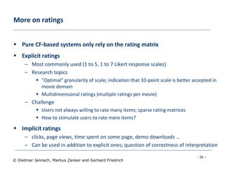 - 36 -
© Dietmar Jannach, Markus Zanker and Gerhard Friedrich
More on ratings
 Pure CF-based systems only rely on the rating matrix
 Explicit ratings
– Most commonly used (1 to 5, 1 to 7 Likert response scales)
– Research topics
 "Optimal" granularity of scale; indication that 10-point scale is better accepted in
movie domain
 Multidimensional ratings (multiple ratings per movie)
– Challenge
 Users not always willing to rate many items; sparse rating matrices
 How to stimulate users to rate more items?
 Implicit ratings
– clicks, page views, time spent on some page, demo downloads …
– Can be used in addition to explicit ones; question of correctness of interpretation
 