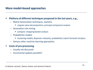 - 40 -
© Dietmar Jannach, Markus Zanker and Gerhard Friedrich
More model-based approaches
 Plethora of different techniques proposed in the last years, e.g.,
– Matrix factorization techniques, statistics
 singular value decomposition, principal component analysis
– Association rule mining
 compare: shopping basket analysis
– Probabilistic models
 clustering models, Bayesian networks, probabilistic Latent Semantic Analysis
– Various other machine learning approaches
 Costs of pre-processing
– Usually not discussed
– Incremental updates possible?
 