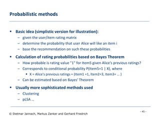 - 45 -
© Dietmar Jannach, Markus Zanker and Gerhard Friedrich
Probabilistic methods
 Basic idea (simplistic version for illustration):
– given the user/item rating matrix
– determine the probability that user Alice will like an item i
– base the recommendation on such these probabilities
 Calculation of rating probabilities based on Bayes Theorem
– How probable is rating value "1" for Item5 given Alice's previous ratings?
– Corresponds to conditional probability P(Item5=1 | X), where
 X = Alice's previous ratings = (Item1 =1, Item2=3, Item3= … )
– Can be estimated based on Bayes' Theorem
 Usually more sophisticated methods used
– Clustering
– pLSA …
 
