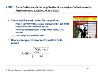 - 46 -
© Dietmar Jannach, Markus Zanker and Gerhard Friedrich
2008: Factorization meets the neighborhood: a multifaceted collaborative
filtering model, Y. Koren, ACM SIGKDD
 Stimulated by work on Netflix competition
– Prize of $1,000,000 for accuracy improvement of 10% RMSE
compared to own Cinematch system
– Very large dataset (~100M ratings, ~480K users , ~18K
movies)
– Last ratings/user withheld (set K)
 Root mean squared error metric optimized to
0.8567
K
rr
RMSE
Kiu
uiui



),(
2
)ˆ(
 