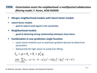 - 47 -
© Dietmar Jannach, Markus Zanker and Gerhard Friedrich
 Merges neighborhood models with latent factor models
 Latent factor models
– good to capture weak signals in the overall data
 Neighborhood models
– good at detecting strong relationships between close items
 Combination in one prediction single function
– Local search method such as stochastic gradient descent to determine
parameters
– Add penalty for high values to avoid over-fitting
2008: Factorization meets the neighborhood: a multifaceted collaborative
filtering model, Y. Koren, ACM SIGKDD


Kiu
iuiui
T
uiuui
bqp
bbqpqpbbr
),(
22222
,,
)()(min
***

i
T
uiuui qpbbr  ˆ
 