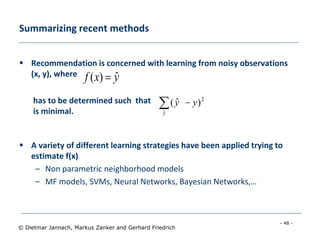 - 48 -
© Dietmar Jannach, Markus Zanker and Gerhard Friedrich
Summarizing recent methods
 Recommendation is concerned with learning from noisy observations
(x, y), where
has to be determined such that
is minimal.
 A variety of different learning strategies have been applied trying to
estimate f(x)
– Non parametric neighborhood models
– MF models, SVMs, Neural Networks, Bayesian Networks,…
yxf ˆ)( 
 
y
yy
ˆ
2
)ˆ(
 