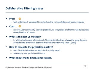 - 49 -
© Dietmar Jannach, Markus Zanker and Gerhard Friedrich
Collaborative Filtering Issues
 Pros:
– well-understood, works well in some domains, no knowledge engineering required
 Cons:
– requires user community, sparsity problems, no integration of other knowledge sources,
no explanation of results
 What is the best CF method?
– In which situation and which domain? Inconsistent findings; always the same domains
and data sets; differences between methods are often very small (1/100)
 How to evaluate the prediction quality?
– MAE / RMSE: What does an MAE of 0.7 actually mean?
– Serendipity: Not yet fully understood
 What about multi-dimensional ratings?
 