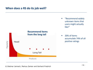 - 56 -
© Dietmar Jannach, Markus Zanker and Gerhard Friedrich
When does a RS do its job well?
 "Recommend widely
unknown items that
users might actually
like!"
 20% of items
accumulate 74% of all
positive ratings
Recommend items
from the long tail
 