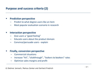 - 57 -
© Dietmar Jannach, Markus Zanker and Gerhard Friedrich
Purpose and success criteria (2)
 Prediction perspective
– Predict to what degree users like an item
– Most popular evaluation scenario in research
 Interaction perspective
– Give users a "good feeling"
– Educate users about the product domain
– Convince/persuade users - explain
 Finally, conversion perspective
– Commercial situations
– Increase "hit", "clickthrough", "lookers to bookers" rates
– Optimize sales margins and profit
 