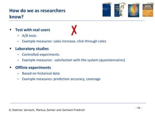 - 58 -
© Dietmar Jannach, Markus Zanker and Gerhard Friedrich
 Test with real users
– A/B tests
– Example measures: sales increase, click through rates
 Laboratory studies
– Controlled experiments
– Example measures: satisfaction with the system (questionnaires)
 Offline experiments
– Based on historical data
– Example measures: prediction accuracy, coverage
How do we as researchers
know?
 