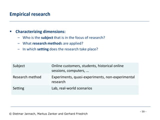 - 59 -
© Dietmar Jannach, Markus Zanker and Gerhard Friedrich
Empirical research
 Characterizing dimensions:
– Who is the subject that is in the focus of research?
– What research methods are applied?
– In which setting does the research take place?
Subject Online customers, students, historical online
sessions, computers, …
Research method Experiments, quasi-experiments, non-experimental
research
Setting Lab, real-world scenarios
 