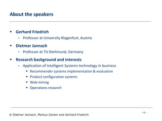 - 6 -
© Dietmar Jannach, Markus Zanker and Gerhard Friedrich
About the speakers
 Gerhard Friedrich
– Professor at University Klagenfurt, Austria
 Dietmar Jannach
– Professor at TU Dortmund, Germany
 Research background and interests
– Application of Intelligent Systems technology in business
 Recommender systems implementation & evaluation
 Product configuration systems
 Web mining
 Operations research
 
