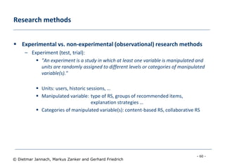 - 60 -
© Dietmar Jannach, Markus Zanker and Gerhard Friedrich
Research methods
 Experimental vs. non-experimental (observational) research methods
– Experiment (test, trial):
 "An experiment is a study in which at least one variable is manipulated and
units are randomly assigned to different levels or categories of manipulated
variable(s)."
 Units: users, historic sessions, …
 Manipulated variable: type of RS, groups of recommended items,
explanation strategies …
 Categories of manipulated variable(s): content-based RS, collaborative RS
 