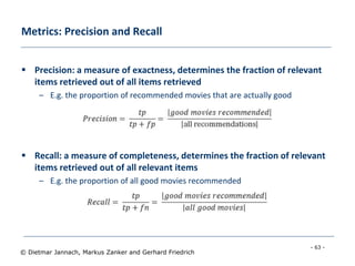 - 63 -
© Dietmar Jannach, Markus Zanker and Gerhard Friedrich
Metrics: Precision and Recall
 Precision: a measure of exactness, determines the fraction of relevant
items retrieved out of all items retrieved
– E.g. the proportion of recommended movies that are actually good
 Recall: a measure of completeness, determines the fraction of relevant
items retrieved out of all relevant items
– E.g. the proportion of all good movies recommended
 