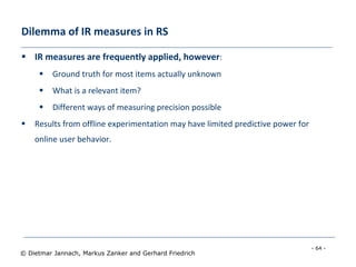- 64 -
© Dietmar Jannach, Markus Zanker and Gerhard Friedrich
Dilemma of IR measures in RS
 IR measures are frequently applied, however:
 Ground truth for most items actually unknown
 What is a relevant item?
 Different ways of measuring precision possible
 Results from offline experimentation may have limited predictive power for
online user behavior.
 