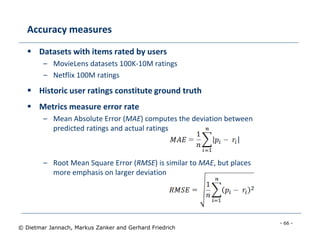 - 66 -
© Dietmar Jannach, Markus Zanker and Gerhard Friedrich
Accuracy measures
 Datasets with items rated by users
– MovieLens datasets 100K-10M ratings
– Netflix 100M ratings
 Historic user ratings constitute ground truth
 Metrics measure error rate
– Mean Absolute Error (MAE) computes the deviation between
predicted ratings and actual ratings
– Root Mean Square Error (RMSE) is similar to MAE, but places
more emphasis on larger deviation
 