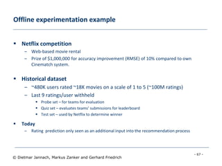 - 67 -
© Dietmar Jannach, Markus Zanker and Gerhard Friedrich
Offline experimentation example
 Netflix competition
– Web-based movie rental
– Prize of $1,000,000 for accuracy improvement (RMSE) of 10% compared to own
Cinematch system.
 Historical dataset
– ~480K users rated ~18K movies on a scale of 1 to 5 (~100M ratings)
– Last 9 ratings/user withheld
 Probe set – for teams for evaluation
 Quiz set – evaluates teams’ submissions for leaderboard
 Test set – used by Netflix to determine winner
 Today
– Rating prediction only seen as an additional input into the recommendation process
 