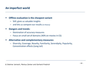 - 68 -
© Dietmar Jannach, Markus Zanker and Gerhard Friedrich
 Offline evaluation is the cheapest variant
– Still, gives us valuable insights
– and lets us compare our results (in theory)
 Dangers and trends:
– Domination of accuracy measures
– Focus on small set of domains (40% on movies in CS)
 Alternative and complementary measures:
– Diversity, Coverage, Novelty, Familiarity, Serendipity, Popularity,
Concentration effects (Long tail)
An imperfect world
 