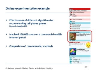 - 69 -
© Dietmar Jannach, Markus Zanker and Gerhard Friedrich
Online experimentation example
 Effectiveness of different algorithms for
recommending cell phone games
[Jannach, Hegelich 09]
 Involved 150,000 users on a commercial mobile
internet portal
 Comparison of recommender methods
 