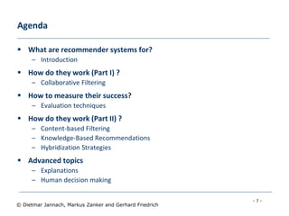 - 7 -
© Dietmar Jannach, Markus Zanker and Gerhard Friedrich
Agenda
 What are recommender systems for?
– Introduction
 How do they work (Part I) ?
– Collaborative Filtering
 How to measure their success?
– Evaluation techniques
 How do they work (Part II) ?
– Content-based Filtering
– Knowledge-Based Recommendations
– Hybridization Strategies
 Advanced topics
– Explanations
– Human decision making
 