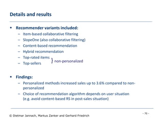 - 70 -
© Dietmar Jannach, Markus Zanker and Gerhard Friedrich
Details and results
 Recommender variants included:
– Item-based collaborative filtering
– SlopeOne (also collaborative filtering)
– Content-based recommendation
– Hybrid recommendation
– Top-rated items
– Top-sellers
 Findings:
– Personalized methods increased sales up to 3.6% compared to non-
personalized
– Choice of recommendation algorithm depends on user situation
(e.g. avoid content-based RS in post-sales situation)
} non-personalized
 