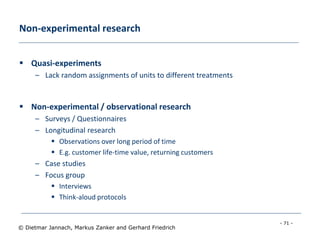 - 71 -
© Dietmar Jannach, Markus Zanker and Gerhard Friedrich
Non-experimental research
 Quasi-experiments
– Lack random assignments of units to different treatments
 Non-experimental / observational research
– Surveys / Questionnaires
– Longitudinal research
 Observations over long period of time
 E.g. customer life-time value, returning customers
– Case studies
– Focus group
 Interviews
 Think-aloud protocols
 