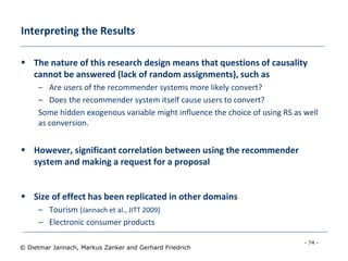 - 74 -
© Dietmar Jannach, Markus Zanker and Gerhard Friedrich
Interpreting the Results
 The nature of this research design means that questions of causality
cannot be answered (lack of random assignments), such as
– Are users of the recommender systems more likely convert?
– Does the recommender system itself cause users to convert?
Some hidden exogenous variable might influence the choice of using RS as well
as conversion.
 However, significant correlation between using the recommender
system and making a request for a proposal
 Size of effect has been replicated in other domains
– Tourism [Jannach et al., JITT 2009]
– Electronic consumer products
 