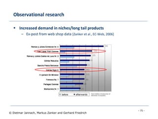- 75 -
© Dietmar Jannach, Markus Zanker and Gerhard Friedrich
Observational research
 Increased demand in niches/long tail products
– Ex-post from web shop data [Zanker et al., EC-Web, 2006]
 