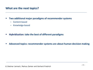 - 77 -
© Dietmar Jannach, Markus Zanker and Gerhard Friedrich
What are the next topics?
 Two additional major paradigms of recommender systems
– Content-based
– Knowledge-based
 Hybridization: take the best of different paradigms
 Advanced topics: recommender systems are about human decision making
 