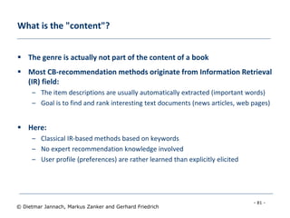 - 81 -
© Dietmar Jannach, Markus Zanker and Gerhard Friedrich
What is the "content"?
 The genre is actually not part of the content of a book
 Most CB-recommendation methods originate from Information Retrieval
(IR) field:
– The item descriptions are usually automatically extracted (important words)
– Goal is to find and rank interesting text documents (news articles, web pages)
 Here:
– Classical IR-based methods based on keywords
– No expert recommendation knowledge involved
– User profile (preferences) are rather learned than explicitly elicited
 