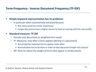 - 83 -
© Dietmar Jannach, Markus Zanker and Gerhard Friedrich
Term-Frequency - Inverse Document Frequency (TF-IDF)
 Simple keyword representation has its problems
– In particular when automatically extracted because
 Not every word has similar importance
 Longer documents have a higher chance to have an overlap with the user profile
 Standard measure: TF-IDF
– Encodes text documents as weighted term vector
– TF: Measures, how often a term appears (density in a document)
 Assuming that important terms appear more often
 Normalization has to be done in order to take document length into account
– IDF: Aims to reduce the weight of terms that appear in all documents
 