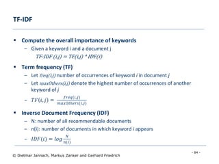 - 84 -
© Dietmar Jannach, Markus Zanker and Gerhard Friedrich
TF-IDF
 Compute the overall importance of keywords
– Given a keyword i and a document j
TF-IDF (i,j) = TF(i,j) * IDF(i)
 Term frequency (TF)
– Let freq(i,j) number of occurrences of keyword i in document j
– Let maxOthers(i,j) denote the highest number of occurrences of another
keyword of j
– 𝑇𝐹 𝑖, 𝑗 =
𝑓𝑟𝑒𝑞(𝑖,𝑗)
𝑚𝑎𝑥𝑂𝑡ℎ𝑒𝑟𝑠(𝑖,𝑗)
 Inverse Document Frequency (IDF)
– N: number of all recommendable documents
– n(i): number of documents in which keyword i appears
– 𝐼𝐷𝐹(𝑖) = 𝑙𝑜𝑔
𝑁
𝑛(𝑖)
 