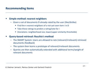 - 87 -
© Dietmar Jannach, Markus Zanker and Gerhard Friedrich
Recommending items
 Simple method: nearest neighbors
– Given a set of documents D already rated by the user (like/dislike)
 Find the n nearest neighbors of a not-yet-seen item i in D
 Take these ratings to predict a rating/vote for i
 (Variations: neighborhood size, lower/upper similarity thresholds)
 Query-based retrieval: Rocchio's method
– The SMART System: Users are allowed to rate (relevant/irrelevant) retrieved
documents (feedback)
– The system then learns a prototype of relevant/irrelevant documents
– Queries are then automatically extended with additional terms/weight of
relevant documents
 