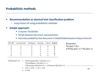 - 89 -
© Dietmar Jannach, Markus Zanker and Gerhard Friedrich
Probabilistic methods
 Recommendation as classical text classification problem
– Long history of using probabilistic methods
 Simple approach:
 2 classes: like/dislike
 Simple Boolean document representation
 Calculate probability that document is liked/disliked based on Bayes theorem
Remember:
P(Label=1|X)=
k*P(X|Label=1) * P(Label=1)
 