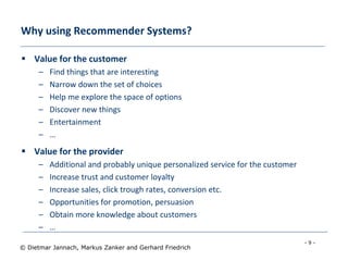 - 9 -
© Dietmar Jannach, Markus Zanker and Gerhard Friedrich
Why using Recommender Systems?
 Value for the customer
– Find things that are interesting
– Narrow down the set of choices
– Help me explore the space of options
– Discover new things
– Entertainment
– …
 Value for the provider
– Additional and probably unique personalized service for the customer
– Increase trust and customer loyalty
– Increase sales, click trough rates, conversion etc.
– Opportunities for promotion, persuasion
– Obtain more knowledge about customers
– …
 