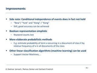 - 90 -
© Dietmar Jannach, Markus Zanker and Gerhard Friedrich
Improvements
 Side note: Conditional independence of events does in fact not hold
– “New”/ “York“ and “Hong” / “Kong"
– Still, good accuracy can be achieved
 Boolean representation simplistic
– Keyword counts lost
 More elaborate probabilistic methods
– E.g. estimate probability of term v occurring in a document of class C by
relative frequency of v in all documents of the class
 Other linear classification algorithms (machine learning) can be used
– Support Vector Machines, ..
 