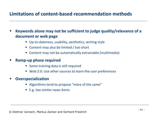 - 91 -
© Dietmar Jannach, Markus Zanker and Gerhard Friedrich
Limitations of content-based recommendation methods
 Keywords alone may not be sufficient to judge quality/relevance of a
document or web page
 Up-to-dateness, usability, aesthetics, writing style
 Content may also be limited / too short
 Content may not be automatically extractable (multimedia)
 Ramp-up phase required
 Some training data is still required
 Web 2.0: Use other sources to learn the user preferences
 Overspecialization
 Algorithms tend to propose "more of the same"
 E.g. too similar news items
 